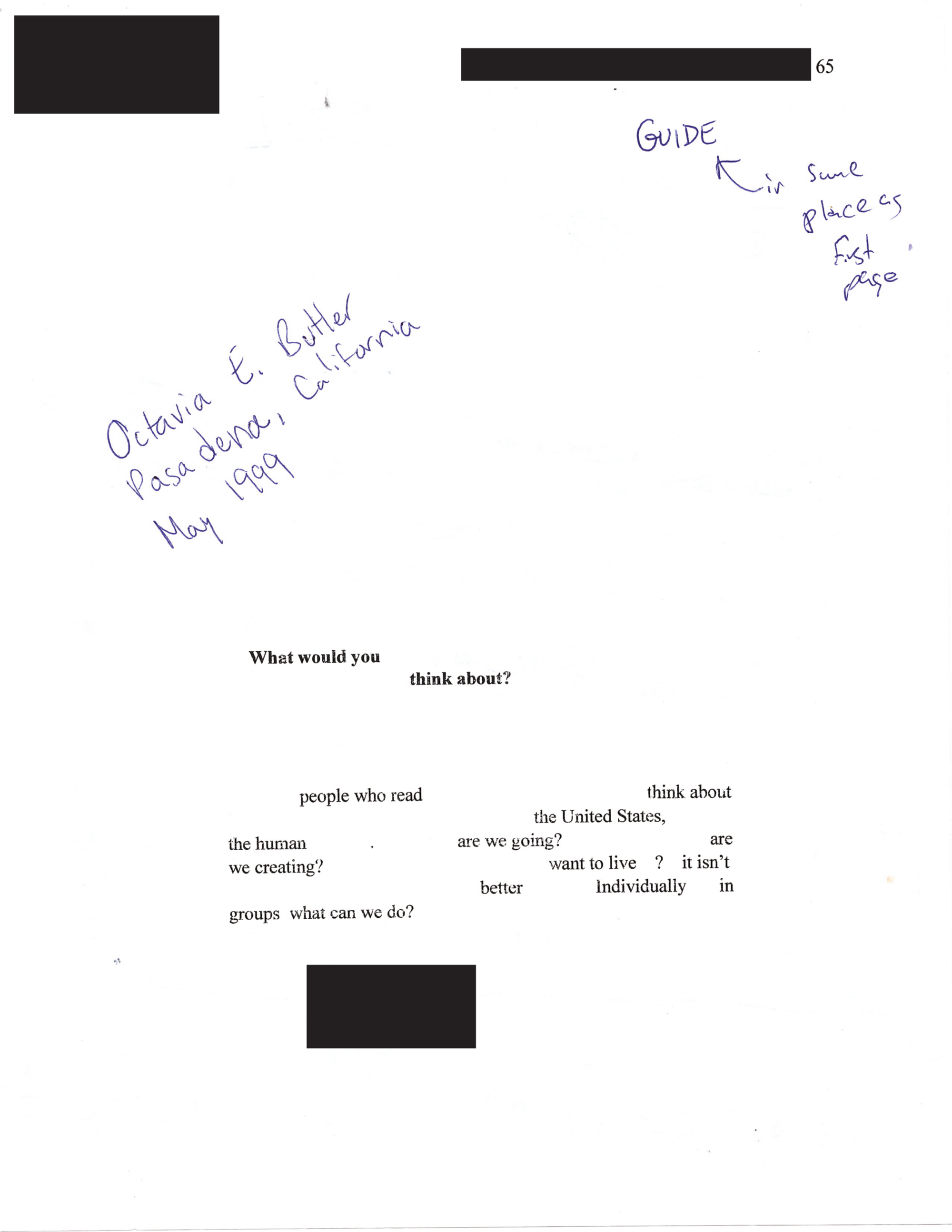 image of what may be page 65 of a manuscript? what is next to the page number is redacted. in pen at top-right: "GUIDE," an arrow pointing at it next to the words, "in same place as first page." in pen at top-left, askew, below a small rectangular block indicating something was redacted: "Octavia E. Butler Pasadena, California May 1999". printed words scattered across the page read: "What you you think about? people who read think about the United States, the human are we going? are we creating? want to live? it isn't better Individually in groups what can we do?" a small rectangular block at bottom indicating something was redacted